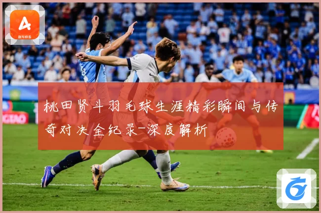 桃田贤斗羽毛球生涯精彩瞬间与传奇对决全纪录-深度解析