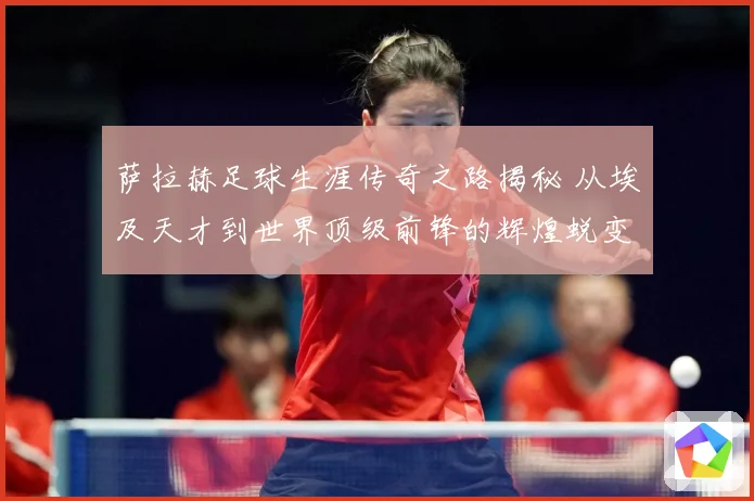萨拉赫足球生涯传奇之路揭秘 从埃及天才到世界顶级前锋的辉煌蜕变历程-深度解析