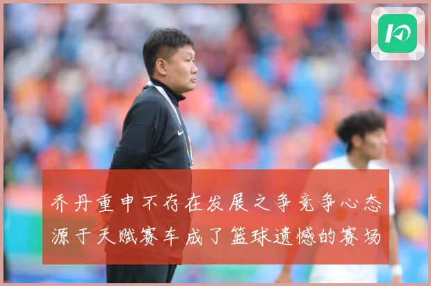 乔丹重申不存在发展之争竞争心态源于天赋赛车成了篮球遗憾的赛场复盘-深度解析