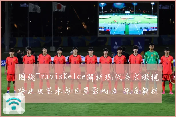 围绕TravisKelce解析现代美式橄榄球进攻艺术与巨星影响力-深度解析