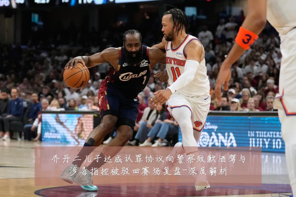 乔丹二儿子达成认罪协议向警察致歉酒驾与涉毒指控被驳回赛场复盘-深度解析